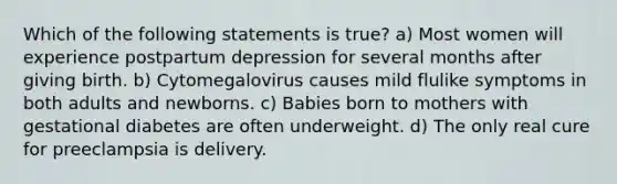 Which of the following statements is true? a) Most women will experience postpartum depression for several months after giving birth. b) Cytomegalovirus causes mild flulike symptoms in both adults and newborns. c) Babies born to mothers with gestational diabetes are often underweight. d) The only real cure for preeclampsia is delivery.