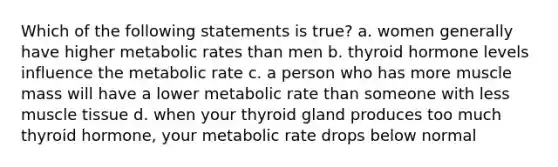 Which of the following statements is true? a. women generally have higher metabolic rates than men b. thyroid hormone levels influence the metabolic rate c. a person who has more muscle mass will have a lower metabolic rate than someone with less muscle tissue d. when your thyroid gland produces too much thyroid hormone, your metabolic rate drops below normal