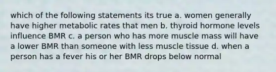 which of the following statements its true a. women generally have higher metabolic rates that men b. thyroid hormone levels influence BMR c. a person who has more muscle mass will have a lower BMR than someone with less muscle tissue d. when a person has a fever his or her BMR drops below normal