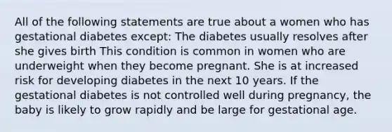 All of the following statements are true about a women who has gestational diabetes except: The diabetes usually resolves after she gives birth This condition is common in women who are underweight when they become pregnant. She is at increased risk for developing diabetes in the next 10 years. If the gestational diabetes is not controlled well during pregnancy, the baby is likely to grow rapidly and be large for gestational age.