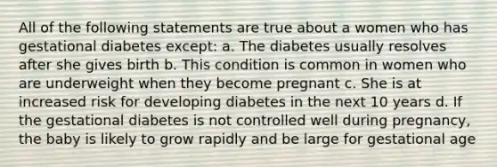 All of the following statements are true about a women who has gestational diabetes except: a. The diabetes usually resolves after she gives birth b. This condition is common in women who are underweight when they become pregnant c. She is at increased risk for developing diabetes in the next 10 years d. If the gestational diabetes is not controlled well during pregnancy, the baby is likely to grow rapidly and be large for gestational age