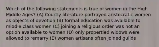 Which of the following statements is true of women in the High Middle Ages? (A) Courtly literature portrayed aristocratic women as objects of devotion (B) formal education was available to middle class women (C) joining a religious order was not an option available to women (D) only propertied widows were allowed to remarry (E) women artisans often joined guilds