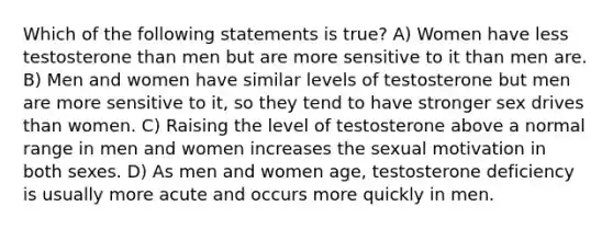 Which of the following statements is true? A) Women have less testosterone than men but are more sensitive to it than men are. B) Men and women have similar levels of testosterone but men are more sensitive to it, so they tend to have stronger sex drives than women. C) Raising the level of testosterone above a normal range in men and women increases the <a href='https://www.questionai.com/knowledge/kyGhZUrNHr-sexual-motivation' class='anchor-knowledge'>sexual motivation</a> in both sexes. D) As men and women age, testosterone deficiency is usually more acute and occurs more quickly in men.