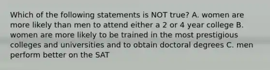 Which of the following statements is NOT true? A. women are more likely than men to attend either a 2 or 4 year college B. women are more likely to be trained in the most prestigious colleges and universities and to obtain doctoral degrees C. men perform better on the SAT