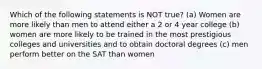 Which of the following statements is NOT true? (a) Women are more likely than men to attend either a 2 or 4 year college (b) women are more likely to be trained in the most prestigious colleges and universities and to obtain doctoral degrees (c) men perform better on the SAT than women