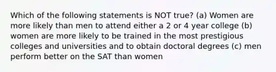 Which of the following statements is NOT true? (a) Women are more likely than men to attend either a 2 or 4 year college (b) women are more likely to be trained in the most prestigious colleges and universities and to obtain doctoral degrees (c) men perform better on the SAT than women