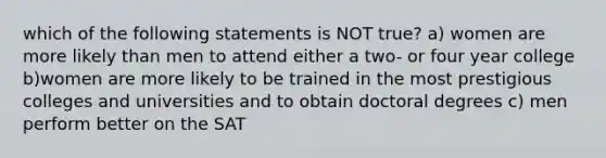 which of the following statements is NOT true? a) women are more likely than men to attend either a two- or four year college b)women are more likely to be trained in the most prestigious colleges and universities and to obtain doctoral degrees c) men perform better on the SAT