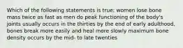 Which of the following statements is true: women lose bone mass twice as fast as men do peak functioning of the body's joints usually occurs in the thirties by the end of early adulthood, bones break more easily and heal more slowly maximum bone density occurs by the mid- to late twenties