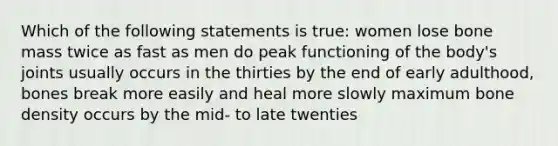 Which of the following statements is true: women lose bone mass twice as fast as men do peak functioning of the body's joints usually occurs in the thirties by the end of early adulthood, bones break more easily and heal more slowly maximum bone density occurs by the mid- to late twenties