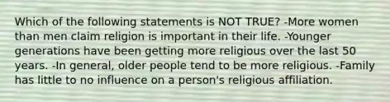 Which of the following statements is NOT TRUE? -More women than men claim religion is important in their life. -Younger generations have been getting more religious over the last 50 years. -In general, older people tend to be more religious. -Family has little to no influence on a person's religious affiliation.