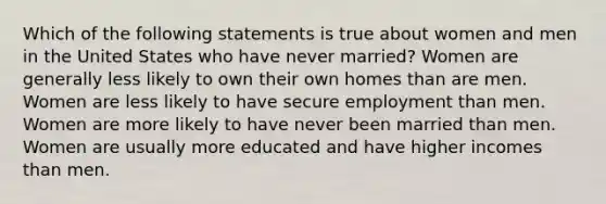 Which of the following statements is true about women and men in the United States who have never married? Women are generally less likely to own their own homes than are men. Women are less likely to have secure employment than men. Women are more likely to have never been married than men. Women are usually more educated and have higher incomes than men.