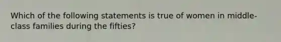 Which of the following statements is true of women in middle-class families during the fifties?