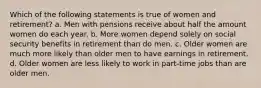 Which of the following statements is true of women and retirement? a. Men with pensions receive about half the amount women do each year. b. More women depend solely on social security benefits in retirement than do men. c. Older women are much more likely than older men to have earnings in retirement. d. Older women are less likely to work in part-time jobs than are older men.