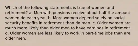 Which of the following statements is true of women and retirement? a. Men with pensions receive about half the amount women do each year. b. More women depend solely on social security benefits in retirement than do men. c. Older women are much more likely than older men to have earnings in retirement. d. Older women are less likely to work in part-time jobs than are older men.