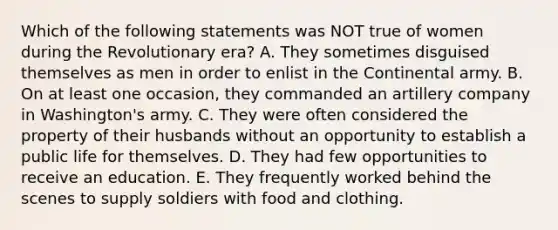 Which of the following statements was NOT true of women during the Revolutionary era? A. They sometimes disguised themselves as men in order to enlist in the Continental army. B. On at least one occasion, they commanded an artillery company in Washington's army. C. They were often considered the property of their husbands without an opportunity to establish a public life for themselves. D. They had few opportunities to receive an education. E. They frequently worked behind the scenes to supply soldiers with food and clothing.