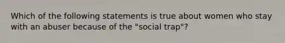 Which of the following statements is true about women who stay with an abuser because of the "social trap"?