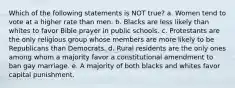 Which of the following statements is NOT true? a. Women tend to vote at a higher rate than men. b. Blacks are less likely than whites to favor Bible prayer in public schools. c. Protestants are the only religious group whose members are more likely to be Republicans than Democrats. d. Rural residents are the only ones among whom a majority favor a constitutional amendment to ban gay marriage. e. A majority of both blacks and whites favor capital punishment.