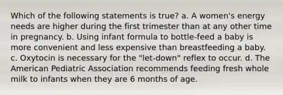 Which of the following statements is true? a. A women's energy needs are higher during the first trimester than at any other time in pregnancy. b. Using infant formula to bottle-feed a baby is more convenient and less expensive than breastfeeding a baby. c. Oxytocin is necessary for the "let-down" reflex to occur. d. The American Pediatric Association recommends feeding fresh whole milk to infants when they are 6 months of age.