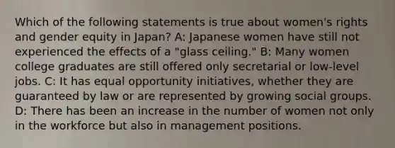 Which of the following statements is true about women's rights and gender equity in Japan? A: Japanese women have still not experienced the effects of a "glass ceiling." B: Many women college graduates are still offered only secretarial or low-level jobs. C: It has equal opportunity initiatives, whether they are guaranteed by law or are represented by growing social groups. D: There has been an increase in the number of women not only in the workforce but also in management positions.