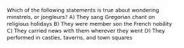 Which of the following statements is true about wondering minstrels, or jongleurs? A) They sang Gregorian chant on religious holidays B) They were member son the French nobility C) They carried news with them wherever they went D) They performed in castles, taverns, and town squares