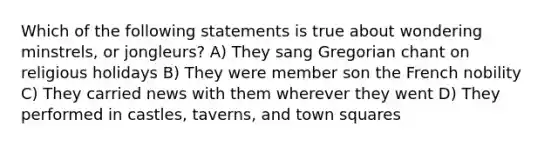 Which of the following statements is true about wondering minstrels, or jongleurs? A) They sang Gregorian chant on religious holidays B) They were member son the French nobility C) They carried news with them wherever they went D) They performed in castles, taverns, and town squares