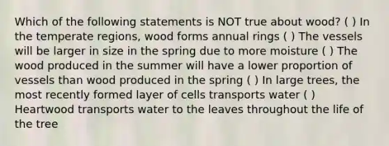 Which of the following statements is NOT true about wood? ( ) In the temperate regions, wood forms annual rings ( ) The vessels will be larger in size in the spring due to more moisture ( ) The wood produced in the summer will have a lower proportion of vessels than wood produced in the spring ( ) In large trees, the most recently formed layer of cells transports water ( ) Heartwood transports water to the leaves throughout the life of the tree