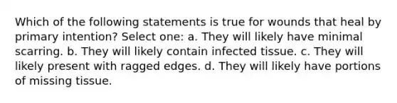 Which of the following statements is true for wounds that heal by primary intention? Select one: a. They will likely have minimal scarring. b. They will likely contain infected tissue. c. They will likely present with ragged edges. d. They will likely have portions of missing tissue.