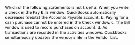 Which of the following statements is not true? a. When you write a check in the Pay Bills window, QuickBooks automatically decreases (debits) the Accounts Payable account. b. Paying for a cash purchase cannot be entered in the Check window. c. The Bill window is used to record purchases on account. d. As transactions are recorded in the activities windows, QuickBooks simultaneously updates the vendor's file in the Vendor List.