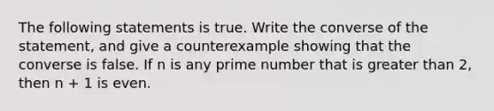 The following statements is true. Write the converse of the statement, and give a counterexample showing that the converse is false. If n is any prime number that is greater than 2, then n + 1 is even.