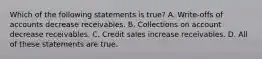 Which of the following statements is​ true? A. Write-offs of accounts decrease receivables. B. Collections on account decrease receivables. C. Credit sales increase receivables. D. All of these statements are true.