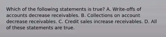 Which of the following statements is​ true? A. Write-offs of accounts decrease receivables. B. Collections on account decrease receivables. C. Credit sales increase receivables. D. All of these statements are true.