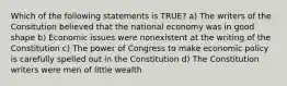 Which of the following statements is TRUE? a) The writers of the Consitution believed that the national economy was in good shape b) Economic issues were nonexistent at the writing of the Constitution c) The power of Congress to make economic policy is carefully spelled out in the Constitution d) The Constitution writers were men of little wealth