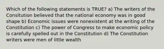 Which of the following statements is TRUE? a) The writers of the Consitution believed that the national economy was in good shape b) Economic issues were nonexistent at the writing of the Constitution c) The power of Congress to make economic policy is carefully spelled out in the Constitution d) The Constitution writers were men of little wealth