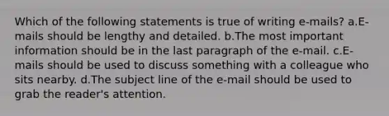 Which of the following statements is true of writing e-mails? a.E-mails should be lengthy and detailed. b.The most important information should be in the last paragraph of the e-mail. c.E-mails should be used to discuss something with a colleague who sits nearby. d.The subject line of the e-mail should be used to grab the reader's attention.