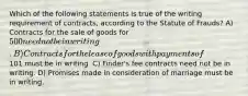 Which of the following statements is true of the writing requirement of contracts, according to the Statute of Frauds? A) Contracts for the sale of goods for 500 need not be in writing. B) Contracts for the lease of goods with payments of101 must be in writing. C) Finder's fee contracts need not be in writing. D) Promises made in consideration of marriage must be in writing.