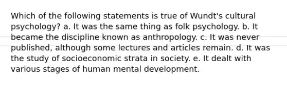 Which of the following statements is true of Wundt's cultural psychology? a. It was the same thing as folk psychology. b. It became the discipline known as anthropology. c. It was never published, although some lectures and articles remain. d. It was the study of socioeconomic strata in society. e. It dealt with various stages of human mental development.