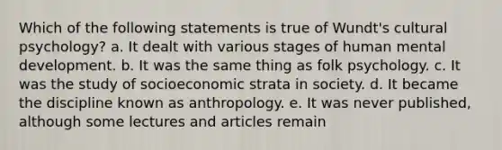 Which of the following statements is true of Wundt's cultural psychology? a. It dealt with various stages of human mental development. b. It was the same thing as folk psychology. c. It was the study of socioeconomic strata in society. d. It became the discipline known as anthropology. e. It was never published, although some lectures and articles remain