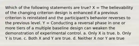 Which of the following statements are true? X = The believability of the changing criterion design is enhanced if a previous criterion is reinstated and the participant's behavior reverses to the previous level. Y = Conducting a reversal phase in one or more tiers of a multiple baseline design can weaken the demonstration of experimental control. a. Only X is true. b. Only Y is true. c. Both X and Y are true. d. Neither X nor Y are true