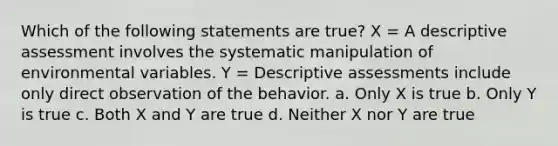 Which of the following statements are true? X = A descriptive assessment involves the systematic manipulation of environmental variables. Y = Descriptive assessments include only direct observation of the behavior. a. Only X is true b. Only Y is true c. Both X and Y are true d. Neither X nor Y are true