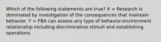 Which of the following statements are true? X = Research is dominated by investigation of the consequences that maintain behavior. Y = FBA can assess any type of behavior-environment relationship including discriminative stimuli and establishing operations