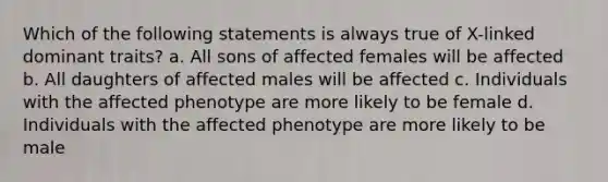 Which of the following statements is always true of X-linked dominant traits? a. All sons of affected females will be affected b. All daughters of affected males will be affected c. Individuals with the affected phenotype are more likely to be female d. Individuals with the affected phenotype are more likely to be male