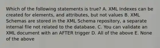 Which of the following statements is true? A. XML Indexes can be created for elements, and attributes, but not values B. XML Schemas are stored in the XML Schema repository, a separate internal file not related to the database. C. You can validate an XML document with an AFTER trigger D. All of the above E. None of the above