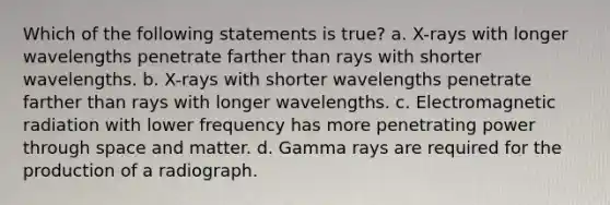 Which of the following statements is true? a. X-rays with longer wavelengths penetrate farther than rays with shorter wavelengths. b. X-rays with shorter wavelengths penetrate farther than rays with longer wavelengths. c. Electromagnetic radiation with lower frequency has more penetrating power through space and matter. d. Gamma rays are required for the production of a radiograph.