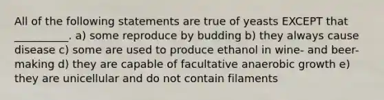 All of the following statements are true of yeasts EXCEPT that __________. a) some reproduce by budding b) they always cause disease c) some are used to produce ethanol in wine- and beer- making d) they are capable of facultative anaerobic growth e) they are unicellular and do not contain filaments