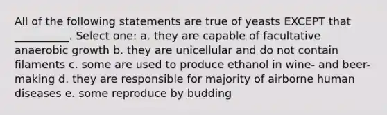 All of the following statements are true of yeasts EXCEPT that __________. Select one: a. they are capable of facultative anaerobic growth b. they are unicellular and do not contain filaments c. some are used to produce ethanol in wine- and beer- making d. they are responsible for majority of airborne human diseases e. some reproduce by budding