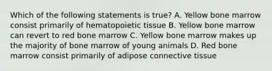 Which of the following statements is true? A. Yellow bone marrow consist primarily of hematopoietic tissue B. Yellow bone marrow can revert to red bone marrow C. Yellow bone marrow makes up the majority of bone marrow of young animals D. Red bone marrow consist primarily of adipose connective tissue