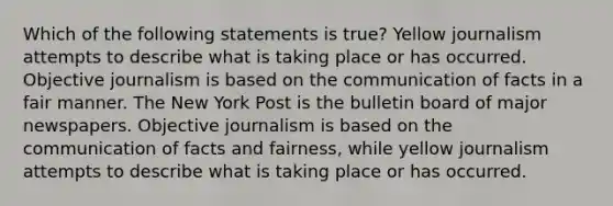 Which of the following statements is true? Yellow journalism attempts to describe what is taking place or has occurred. Objective journalism is based on the communication of facts in a fair manner. The New York Post is the bulletin board of major newspapers. Objective journalism is based on the communication of facts and fairness, while yellow journalism attempts to describe what is taking place or has occurred.