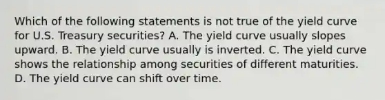 Which of the following statements is not true of the yield curve for U.S. Treasury securities? A. The yield curve usually slopes upward. B. The yield curve usually is inverted. C. The yield curve shows the relationship among securities of different maturities. D. The yield curve can shift over time.