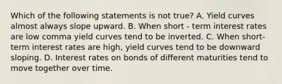 Which of the following statements is not true​? A. Yield curves almost always slope upward. B. When short - term interest rates are low comma yield curves tend to be inverted. C. When​ short-term interest rates are​ high, yield curves tend to be downward sloping. D. Interest rates on bonds of different maturities tend to move together over time.