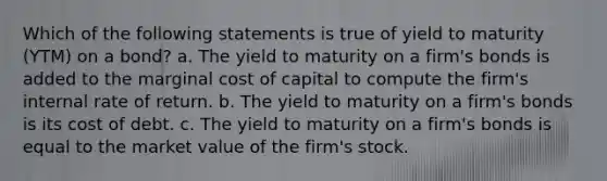 Which of the following statements is true of yield to maturity (YTM) on a bond? a. The yield to maturity on a firm's bonds is added to the marginal cost of capital to compute the firm's internal rate of return. b. The yield to maturity on a firm's bonds is its cost of debt. c. The yield to maturity on a firm's bonds is equal to the market value of the firm's stock.